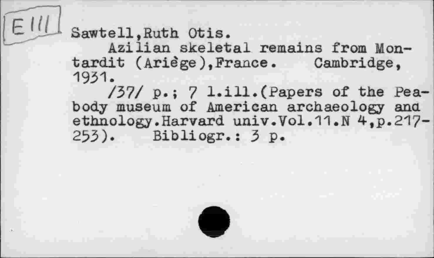 ﻿Sawtell,Ruth Otis.
Azilian skeletal remains from M on-tardi t (Ariêge),France.	Cambridge,
1931.
/37/ p.; 7 1.ill.(Papers of the Peabody museum of American archaeology ana ethnology.Harvard univ.Vol.11.N 4,p.217-253). Bibliogr.: 3 p.